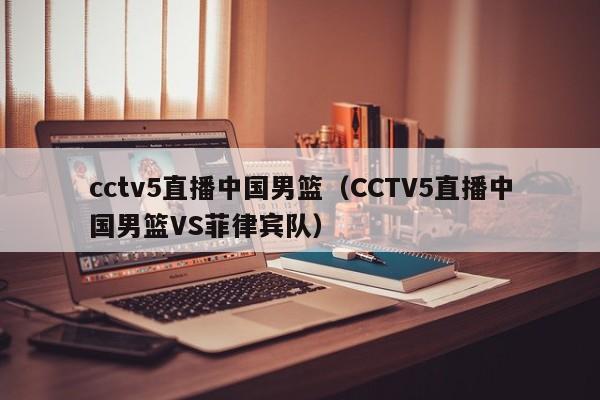 cctv5直播中国男篮（CCTV5直播中国男篮VS菲律宾队）