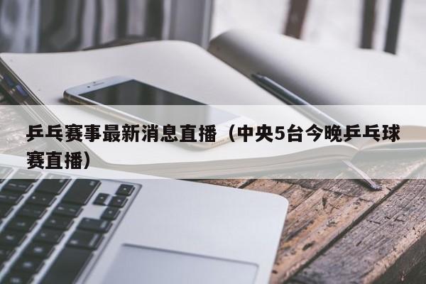 乒乓赛事最新消息直播（中央5台今晚乒乓球赛直播）