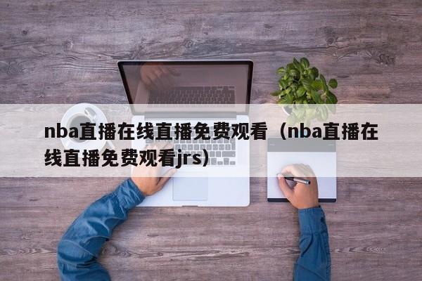 nba直播在线直播免费观看（nba直播在线直播免费观看jrs）