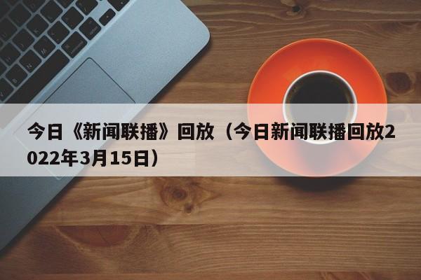 今日《新闻联播》回放（今日新闻联播回放2022年3月15日）